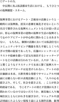 ◎アートの力。
   中長期に及ぶ仮設都市生活における 、 もうひとつの復興構想・スキーム。

復興事業におけるアート・芸術家の活動というと一般的には復興後、震災の悲劇を風化させないという名目で製作される復興モニュメントなどが思い浮ぶが、肝心の復興事業の建物の復興や生活の復興そして心のケアにアートが中心的に関わることはあまりない。 もちろん、個別の活動においては仮設住宅にコミュニティやリビング機能を果たす癒しとくつろぎの空間の提案であったり、店舗のシャッターにイラストや絵画を描いて活気を演出するシャッターアートなどの活動は行われているが、人々が「あっ」と驚くようなドラスティクで未来に繋ぐ復興スキームなどのアプローチは見受けられない。アートの存在価値は本来、大胆突飛な発想でやマニュアルや図面には頼らない匠の表現活動により、「人々の心を揺さぶり、そして、社会を揺さぶる。」ことが社会的使命である。 今こそアートの果たす役割が大きく問われているのではないだろうか。被災地に入り地域住民とともにがれきを掻き分け、マニュアルや設計図面にたよらない現場主義による創作活動。批判を恐れず持続する情熱とアートな発想で手元にあるものや残ったものを利用する。「もったいない」という精神。もちろん、この広大な被災地全てアートの力で復興させることなどできない。しかし、アートによるその街づくりが復興事業全体のランドマークとして世界に発信することこそ決して商業デザインの領域ではできないアートの力である。ボランティアをはじめとする様々な支援活動のパワーが長期的・継続的に発揮できるバックグラウントとしての機能や、次代の東北を担う新しい発想を持った新しいパワーが復興事業に参加し、活躍するためのOS（オペレーションシステム）としての機能をコンセプトとした世界から注目されるアート特区（行政区分としてではなく）を被災者との恊働で構築することが現在の閉塞した政治や行政にはできないアートの大きな使命である。

で未来に繋ぐ復興￼スキームなどのアプローチは見受けられない。アートの存在価値は本来、大胆突飛な発想でやマニュアルや図面には頼らない匠の表現活動により、「人々の心を揺さぶり、そして、社会を揺さぶる。」ことが社会的使命である。 今こそアートの果たす役割が大きく問われているのではないだろうか。被災地に入り地域住民とともにがれきを掻き分け、マニュアルや設計図面にたよらない現場主義による創作活動。批判を恐れず持続する情熱とアートな発想で手元にあるものや残ったものを利用する。「もったいない」という精神。もちろん、この広大な被災地全てアートの力で復興させることなどできない。しかし、アートによるその街づくりが復興事業全体のランドマークとして世界に発信することこそ決して商業デザインの領域ではできないアートの力である。ボランティアをはじめとする様々な支援活動のパワーが長期的・継続的に発揮できるバックグラウントとしての機能や、次代の東北を担う新しい発想を持った新しいパワーが復興事業に参加し、活躍するためのOS（オペレーションシステム）としての機能をコンセプトとした世界から注目されるアート特区（行政区分としてではなく）を被災者との恊働で構築することが現在の閉塞した政治や行政にはできないアートの大きな使命である。

on manual drawing and design. To use some of those remaining on hand in the ideas and passion and art persist without fear of criticism. Spirit of "mottainai". Of course, I can not afford to revive the power of art in all this vast disaster area. However, it is the power of art in the area of commercial design is what can never be that urban development is to the world through art as a landmark of the entire reconstruction project.For new power with new ideas to play and function as a background agent power of activity a variety of support and other volunteers can demonstrate continued a long-term, the Tohoku region of the next generation to participate in reconstruction projects, active of art to the government and politics can be built with in collaboration with the victims of the (rather than as administrative division) had obstruction of the current can not be special zones for art that is attention from the world based on the concept of a function as (operating system) OS of is a big mission.
