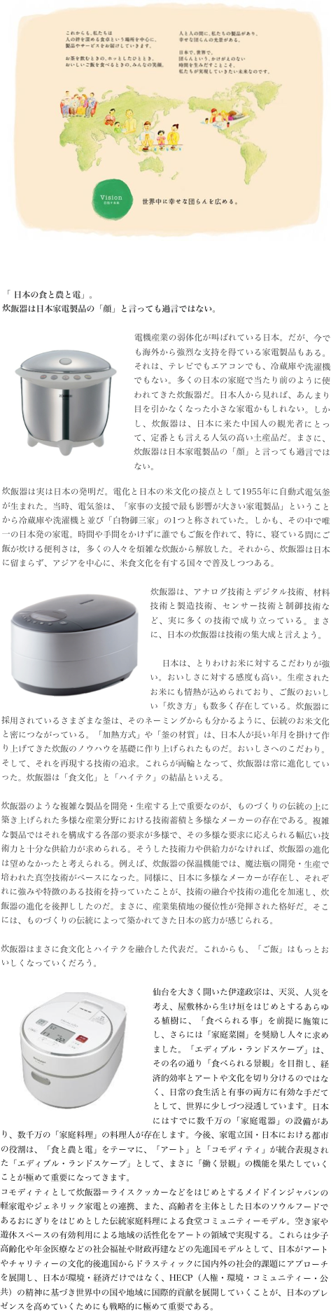 ￼


「 日本の食と農と電」。
炊飯器は日本家電製品の「顔」と言っても過言ではない。

￼電機産業の弱体化が叫ばれている日本。だが、今でも海外から強烈な支持を得ている家電製品もある。それは、テレビでもエアコンでも、冷蔵庫や洗濯機でもない。多くの日本の家庭で当たり前のように使われてきた炊飯器だ。日本人から見れば、あんまり目を引かなくなった小さな家電かもしれない。しかし、炊飯器は、日本に来た中国人の観光者にとって、定番とも言える人気の高い土産品だ。まさに、炊飯器は日本家電製品の「顔」と言っても過言ではない。
炊飯器は実は日本の発明だ。電化と日本の米文化の接点として1955年に自動式電気釜が生まれた。当時、電気釜は、「家事の支援で最も影響が大きい家電製品」ということから冷蔵庫や洗濯機と並び「白物御三家」の1つと称されていた。しかも、その中で唯一の日本発の家電。時間や手間をかけずに誰でもご飯を作れて、特に、寝ている間にご飯が炊ける便利さは，多くの人々を煩雑な炊飯から解放した。それから、炊飯器は日本に留まらず、アジアを中心に、米食文化を有する国々で普及しつつある。

￼炊飯器は、アナログ技術とデジタル技術、材料技術と製造技術、センサー技術と制御技術など、実に多くの技術で成り立っている。まさに、日本の炊飯器は技術の集大成と言えよう。

　日本は、とりわけお米に対するこだわりが強い。おいしさに対する感度も高い。生産されたお米にも情熱が込められており、ご飯のおいしい「炊き方」も数多く存在している。炊飯器に採用されているさまざまな釜は、そのネーミングからも分かるように、伝統のお米文化と密につながっている。「加熱方式」や「釜の材質」は、日本人が長い年月を掛けて作り上げてきた炊飯のノウハウを基礎に作り上げられたものだ。おいしさへのこだわり。そして、それを再現する技術の追求。これらが両輪となって、炊飯器は常に進化していった。炊飯器は「食文化」と「ハイテク」の結晶といえる。

炊飯器のような複雑な製品を開発・生産する上で重要なのが、ものづくりの伝統の上に築き上げられた多様な産業分野における技術蓄積と多様なメーカーの存在である。複雑な製品ではそれを構成する各部の要求が多様で、その多様な要求に応えられる幅広い技術力と十分な供給力が求められる。そうした技術力や供給力がなければ、炊飯器の進化は望めなかったと考えられる。例えば、炊飯器の保温機能では、魔法瓶の開発・生産で培われた真空技術がベースになった。同様に、日本に多様なメーカーが存在し、それぞれに強みや特徴のある技術を持っていたことが、技術の融合や技術の進化を加速し、炊飯器の進化を後押ししたのだ。まさに、産業集積地の優位性が発揮された格好だ。そこには、ものづくりの伝統によって築かれてきた日本の底力が感じられる。

炊飯器はまさに食文化とハイテクを融合した代表だ。これからも、「ご飯」はもっとおいしくなっていくだろう。

￼仙台を大きく開いた伊達政宗は、天災、人災を考え、屋敷林から生け垣をはじめとするあらゆる植樹に、「食べられる事」を前提に施策にし、さらには「家庭菜園」を奨励し人々に求めました。「エディブル・ランドスケープ」は、その名の通り「食べられる景観」を目指し、経済的効率とアートや文化を切り分けるのではなく、日常の食生活と有事の両方に有効な手だてとして、世界に少しづつ浸透しています。日本にはすでに数千万の「家庭電器」の設備があり、数千万の「家庭料理」の料理人が存在します。今後、家電立国・日本における都市の役割は、「食と農と電」をテーマに、「アート」と「コモディティ」が統合表現された「エディブル・ランドスケープ」として、まさに「働く景観」の機能を果たしていくことが極めて重要になってきます。
コモディティとして炊飯器＝ライスクッカーなどをはじめとするメイドインジャパンの軽家電やジェネリック家電との連携、また、高齢者を主体とした日本のソウルフードであるおにぎりをはじめとした伝統家庭料理による食堂コミュニティーモデル。空き家や遊休スペースの有効利用による地域の活性化をアートの領域で実現する。これらは少子高齢化や年金医療などの社会福祉や財政再建などの先進国モデルとして、日本がアートやチャリティーの文化的後進国からドラスティックに国内外の社会的課題にアプローチを展開し、日本が環境・経済だけではなく、HECP（人権・環境・コミュニティー・公共）の精神に基づき世界中の国や地域に国際的貢献を展開していくことが、日本のプレゼンスを高めていくためにも戦略的に極めて重要である。